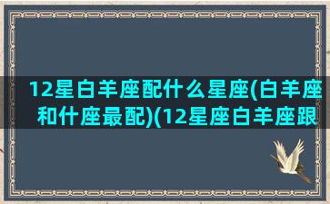 12星白羊座配什么星座(白羊座和什座最配)(12星座白羊座跟谁最配)