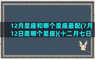 12月星座和哪个星座最配(7月12日是哪个星座)(十二月七日的星座是什么)