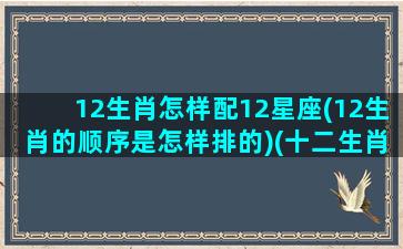 12生肖怎样配12星座(12生肖的顺序是怎样排的)(十二生肖对应十二星座怎么对应)