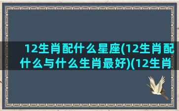 12生肖配什么星座(12生肖配什么与什么生肖最好)(12生肖的星座配对)