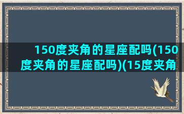 150度夹角的星座配吗(150度夹角的星座配吗)(15度夹角多大)