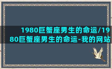 1980巨蟹座男生的命运/1980巨蟹座男生的命运-我的网站(80年巨蟹座猴性格)