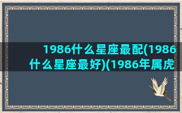 1986什么星座最配(1986什么星座最好)(1986年属虎什么星座最好)