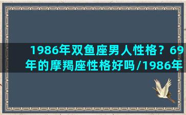 1986年双鱼座男人性格？69年的摩羯座性格好吗/1986年双鱼座男人性格？69年的摩羯座性格好吗-我的网站