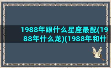 1988年跟什么星座最配(1988年什么龙)(1988年和什么生肖最配)