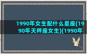 1990年女生配什么星座(1990年天秤座女生)(1990年女孩配什么属相)