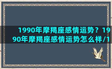 1990年摩羯座感情运势？1990年摩羯座感情运势怎么样/1990年摩羯座感情运势？1990年摩羯座感情运势怎么样-我的网站