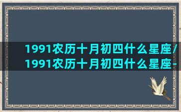 1991农历十月初四什么星座/1991农历十月初四什么星座-我的网站(1991年农历10月初4是什么星座)