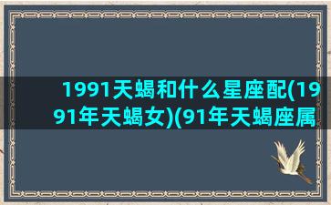 1991天蝎和什么星座配(1991年天蝎女)(91年天蝎座属什么生肖)