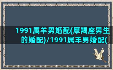 1991属羊男婚配(摩羯座男生的婚配)/1991属羊男婚配(摩羯座男生的婚配)-我的网站