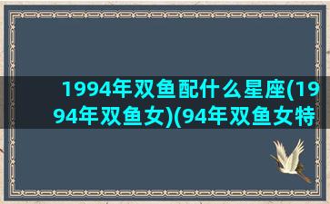 1994年双鱼配什么星座(1994年双鱼女)(94年双鱼女特点)