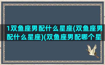 1双鱼座男配什么星座(双鱼座男配什么星座)(双鱼座男配哪个星座)