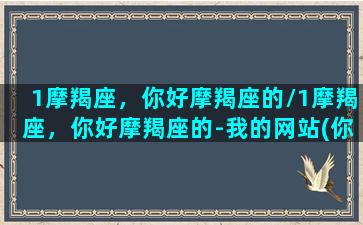 1摩羯座，你好摩羯座的/1摩羯座，你好摩羯座的-我的网站(你给我讲一下摩羯座)