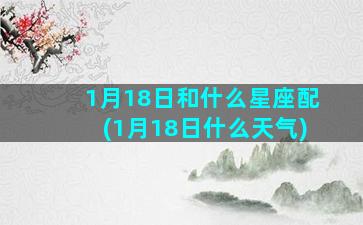 1月18日和什么星座配(1月18日什么天气)