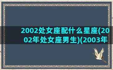 2002处女座配什么星座(2002年处女座男生)(2003年处女座的女生)