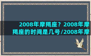 2008年摩羯座？2008年摩羯座的时间是几号/2008年摩羯座？2008年摩羯座的时间是几号-我的网站