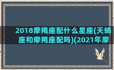 2018摩羯座配什么星座(天蝎座和摩羯座配吗)(2021年摩羯座和天蝎座)