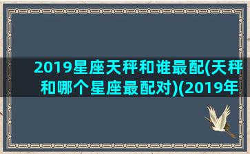 2019星座天秤和谁最配(天秤和哪个星座最配对)(2019年天秤座感情运势)