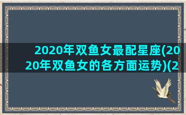 2020年双鱼女最配星座(2020年双鱼女的各方面运势)(2020年双鱼座女人的全年运势)