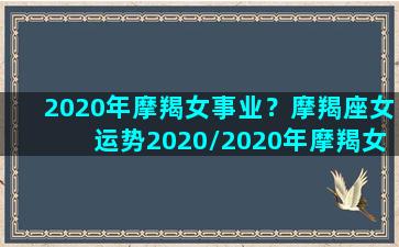 2020年摩羯女事业？摩羯座女运势2020/2020年摩羯女事业？摩羯座女运势2020-我的网站