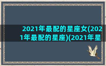 2021年最配的星座女(2021年最配的星座)(2021年星座)