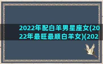 2022年配白羊男星座女(2022年最旺最顺白羊女)(2021年白羊女速配星座)