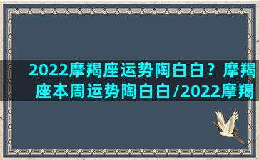 2022摩羯座运势陶白白？摩羯座本周运势陶白白/2022摩羯座运势陶白白？摩羯座本周运势陶白白-我的网站