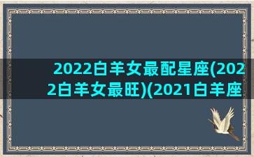 2022白羊女最配星座(2022白羊女最旺)(2021白羊座女)