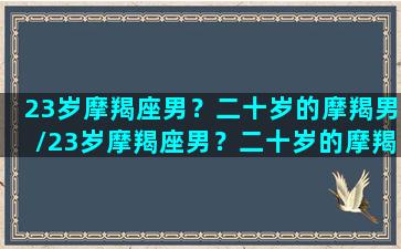 23岁摩羯座男？二十岁的摩羯男/23岁摩羯座男？二十岁的摩羯男-我的网站