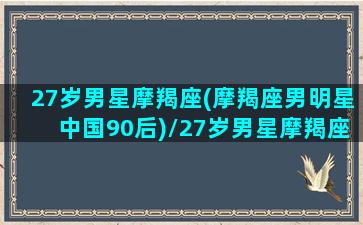 27岁男星摩羯座(摩羯座男明星中国90后)/27岁男星摩羯座(摩羯座男明星中国90后)-我的网站