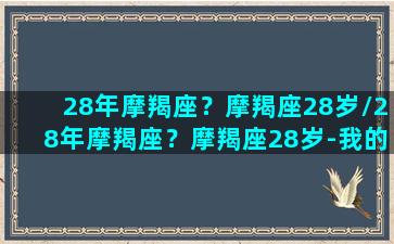 28年摩羯座？摩羯座28岁/28年摩羯座？摩羯座28岁-我的网站(28岁的摩羯男成熟吗)