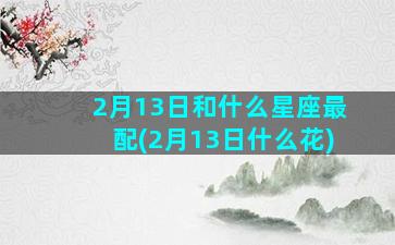 2月13日和什么星座最配(2月13日什么花)