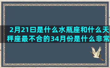 2月21曰是什么水瓶座和什么天秤座最不合的34月份是什么非常有才华的天蝎座之后是什么哪几个星座越长越漂亮(5月21曰是什么是座)