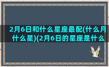 2月6日和什么星座最配(什么月什么星)(2月6日的星座是什么座)