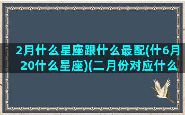 2月什么星座跟什么最配(什6月20什么星座)(二月份对应什么星座)