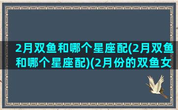 2月双鱼和哪个星座配(2月双鱼和哪个星座配)(2月份的双鱼女什么性格特点)