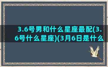 3.6号男和什么星座最配(3.6号什么星座)(3月6日是什么星座和匹配)