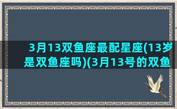 3月13双鱼座最配星座(13岁是双鱼座吗)(3月13号的双鱼座一生命运如何)