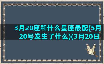 3月20座和什么星座最配(5月20号发生了什么)(3月20日属于哪个星座)