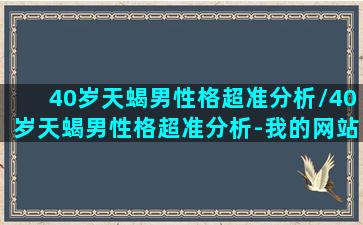 40岁天蝎男性格超准分析/40岁天蝎男性格超准分析-我的网站(四十岁天蝎男的情感)