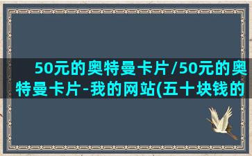 50元的奥特曼卡片/50元的奥特曼卡片-我的网站(五十块钱的奥特曼卡片)