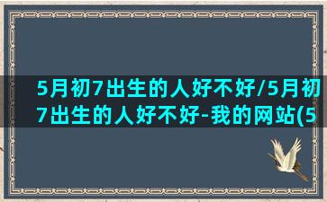 5月初7出生的人好不好/5月初7出生的人好不好-我的网站(5月初七生的命运如何)