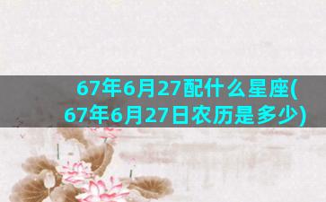 67年6月27配什么星座(67年6月27日农历是多少)