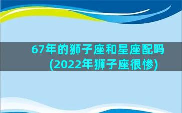 67年的狮子座和星座配吗(2022年狮子座很惨)