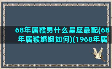 68年属猴男什么星座最配(68年属猴婚姻如何)(1968年属猴的最佳配偶)