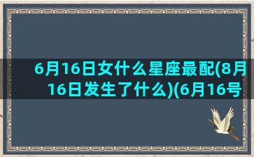 6月16日女什么星座最配(8月16日发生了什么)(6月16号是什么星座女)