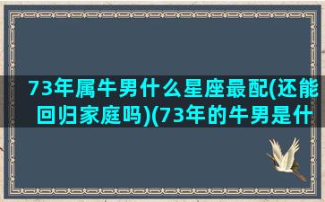 73年属牛男什么星座最配(还能回归家庭吗)(73年的牛男是什么星座)