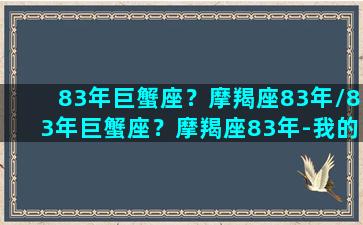 83年巨蟹座？摩羯座83年/83年巨蟹座？摩羯座83年-我的网站(83年摩羯座男性格特点)