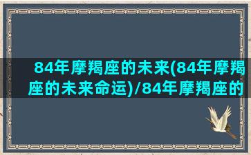 84年摩羯座的未来(84年摩羯座的未来命运)/84年摩羯座的未来(84年摩羯座的未来命运)-我的网站