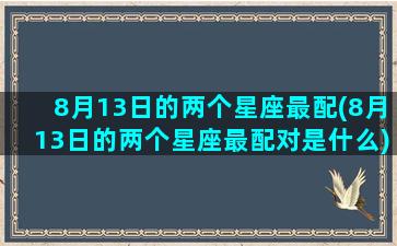 8月13日的两个星座最配(8月13日的两个星座最配对是什么)